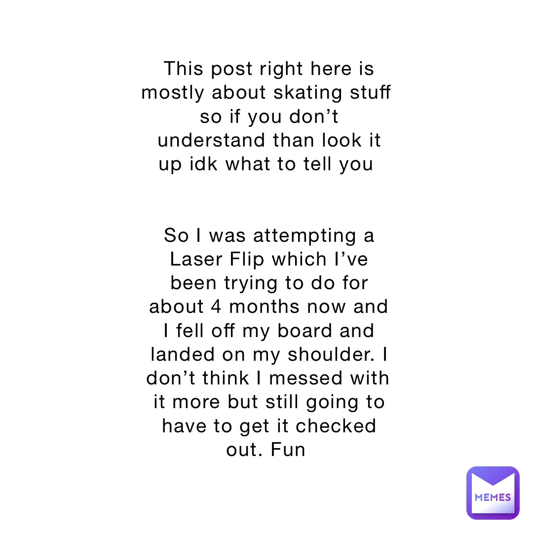 This post right here is mostly about skating stuff so if you don’t understand than look it up idk what to tell you


So I was attempting a Laser Flip which I’ve been trying to do for about 4 months now and I fell off my board and landed on my shoulder. I don’t think I messed with it more but still going to have to get it checked out. Fun