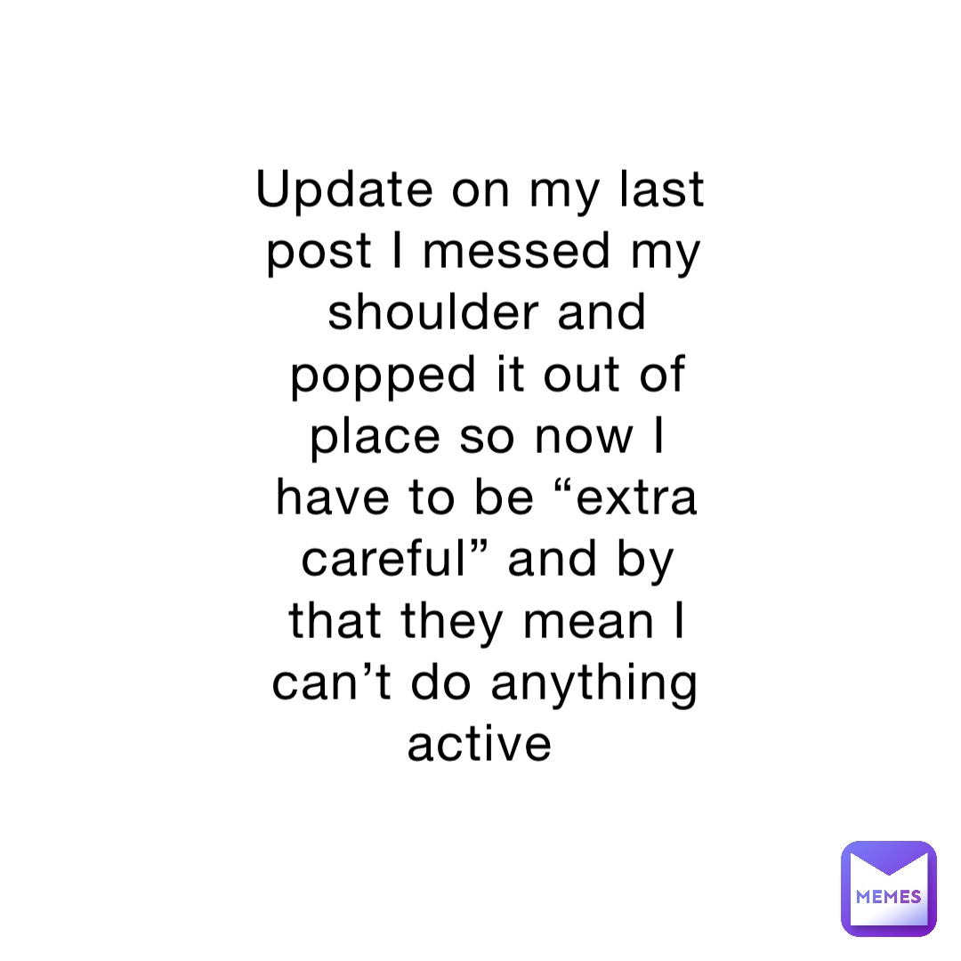 Update on my last post I messed my shoulder and popped it out of place so now I have to be “extra careful” and by that they mean I can’t do anything active