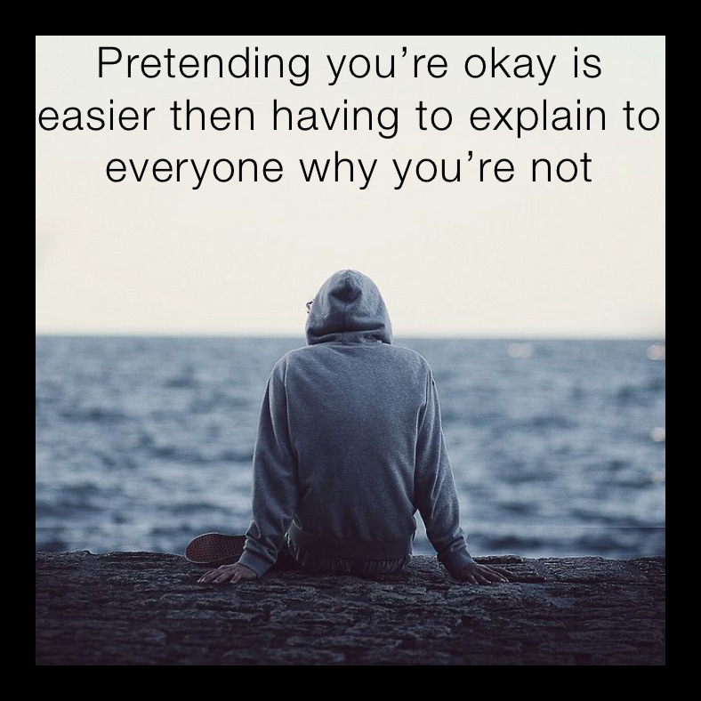 Pretending you’re okay is easier then having to explain to everyone why you’re not