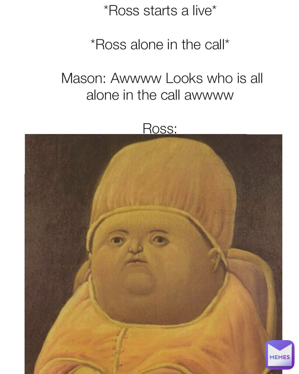 *Ross starts a live* 

*Ross alone in the call* 

Mason: Awwww Looks who is all alone in the call awwww 

Ross: 
