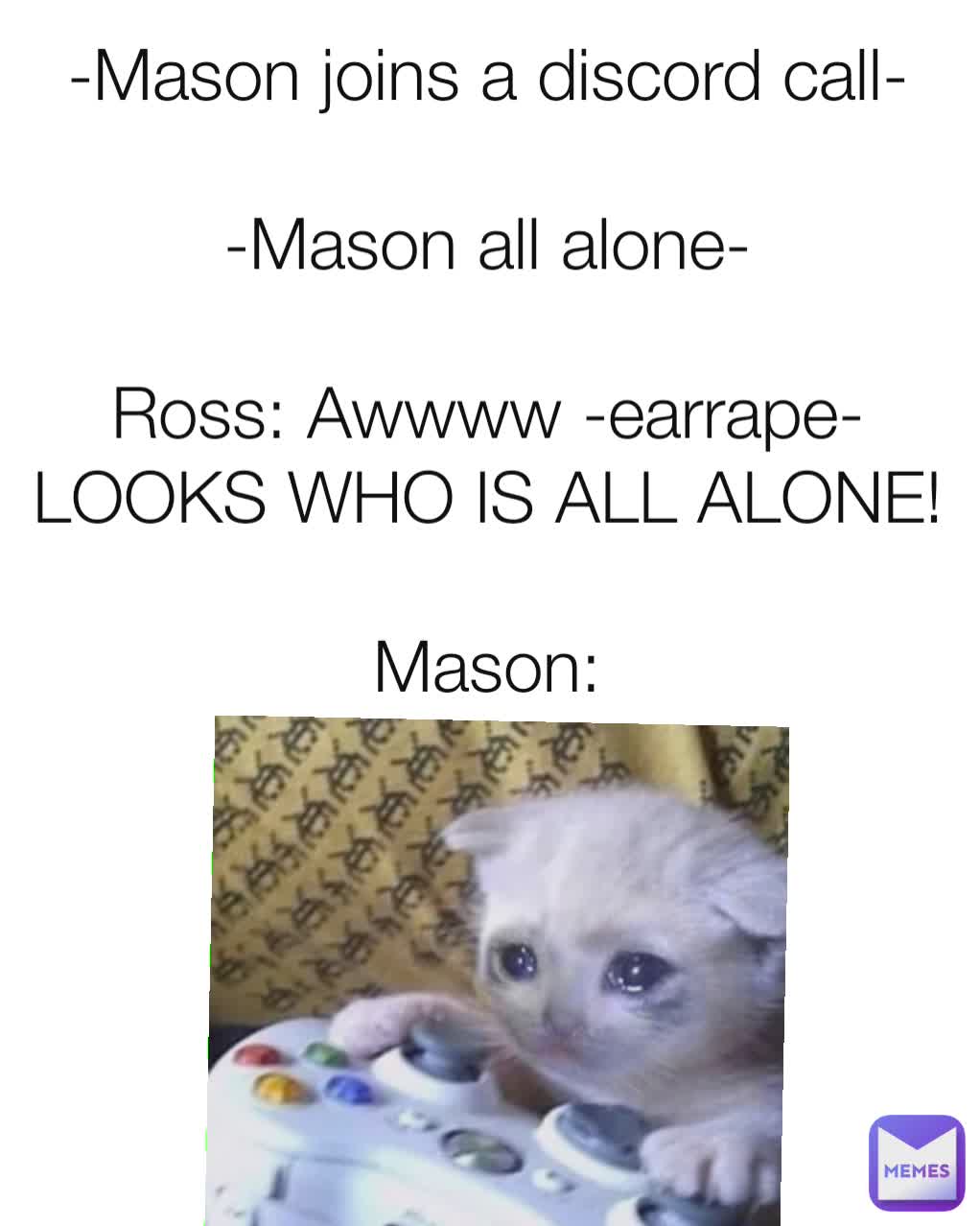 -Mason joins a discord call-

-Mason all alone-

Ross: Awwww -earrape- LOOKS WHO IS ALL ALONE!

Mason: