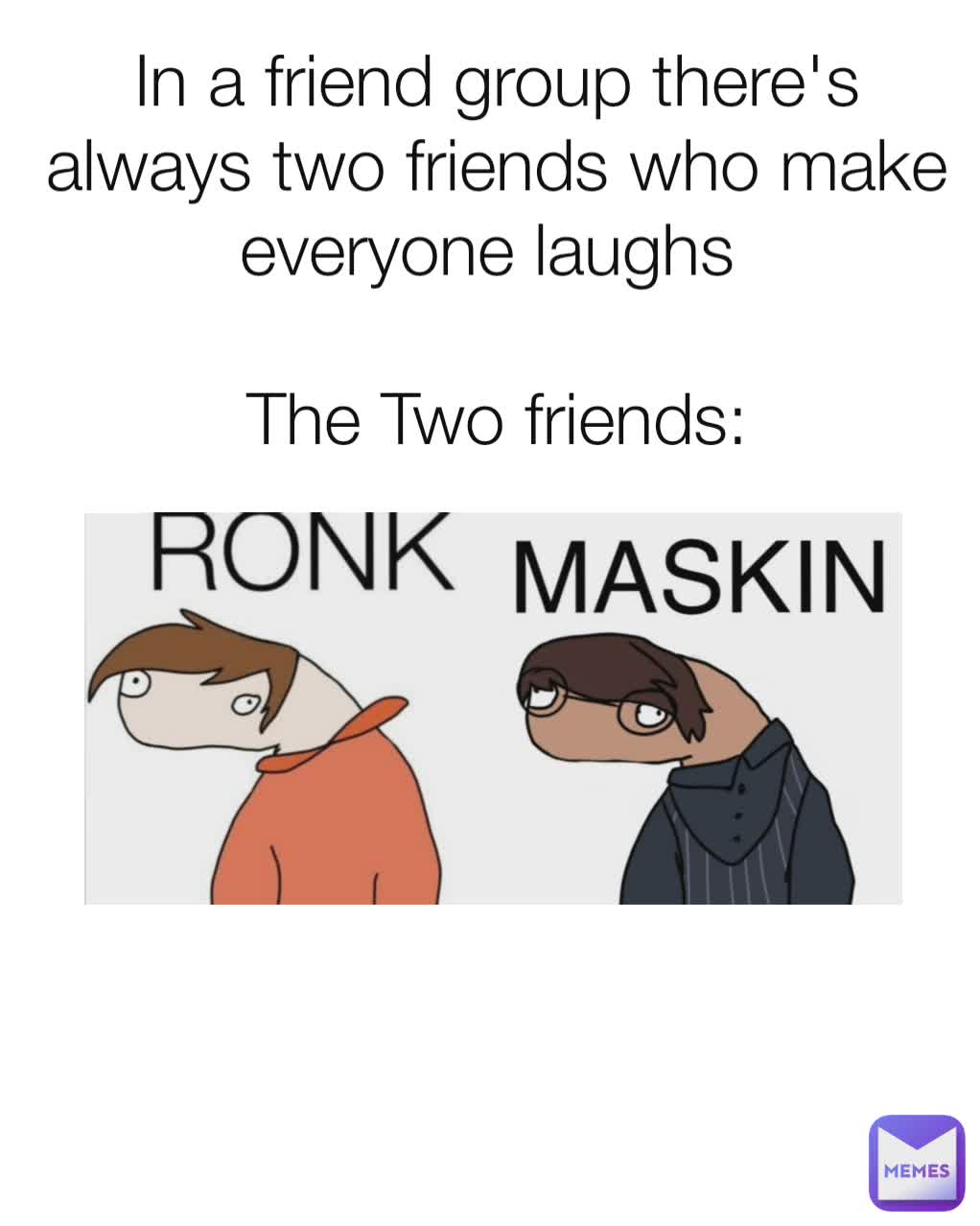 In a friend group there's always two friends who make everyone laughs 

The Two friends: