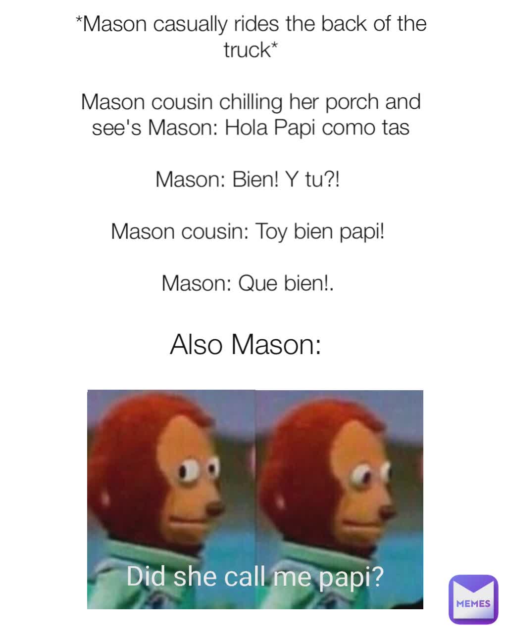 *Mason casually rides the back of the truck*

Mason cousin chilling her porch and see's Mason: Hola Papi como tas

Mason: Bien! Y tu?! 

Mason cousin: Toy bien papi! 

Mason: Que bien!. 


 Also Mason: Did she call me papi?