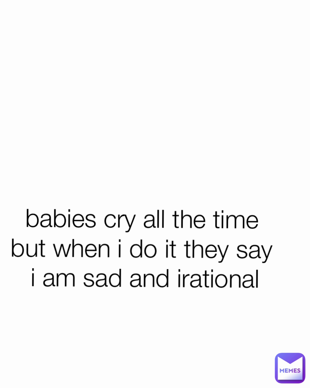 babies cry all the time 
but when i do it they say 
i am sad and irational