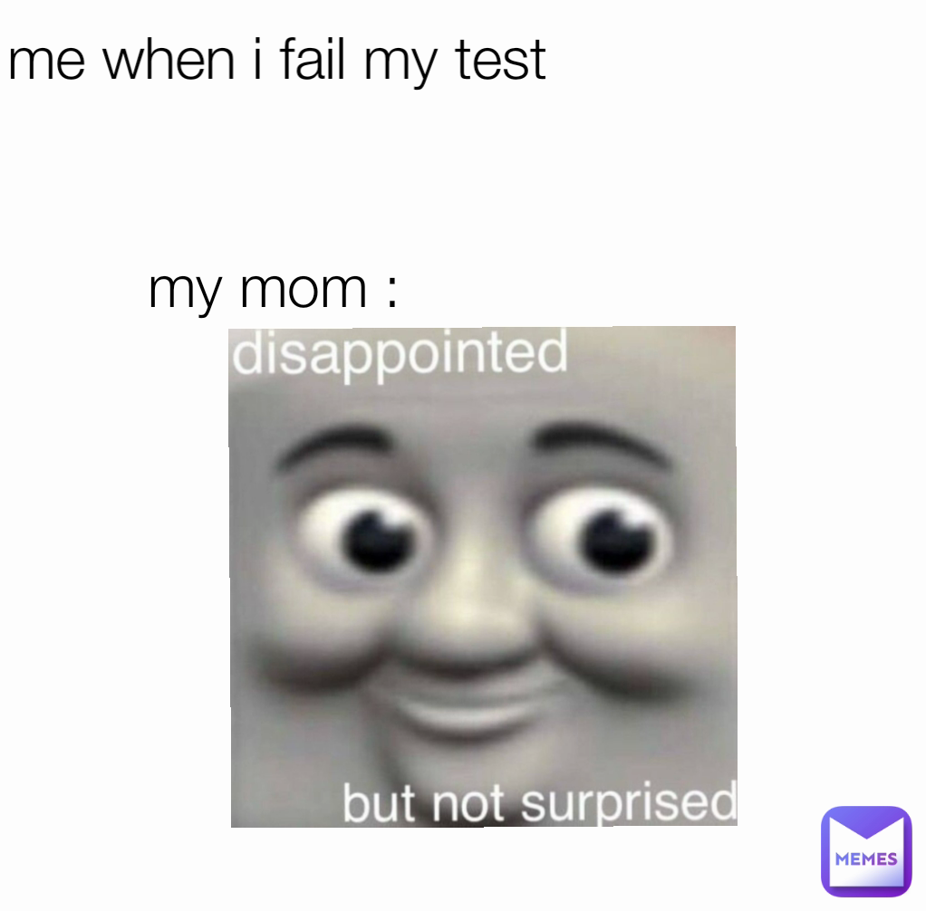 my mom :  me when i fail my test