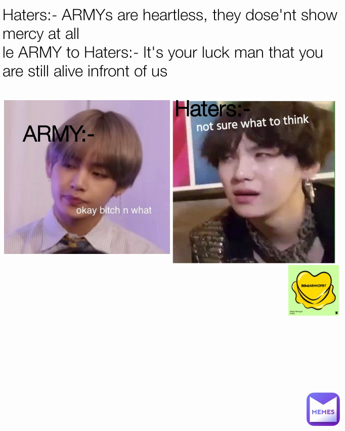 Haters:- ARMYs are heartless, they dose'nt show mercy at all
le ARMY to Haters:- It's your luck man that you are still alive infront of us Haters:- ARMY:-