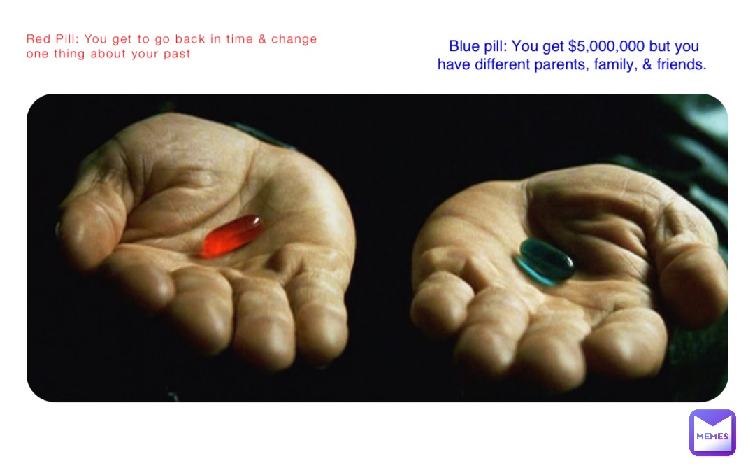 Red Pill: You get to go back in time & change one thing about your past Blue pill: You get $5,000,000 but you have different parents, family, & friends.