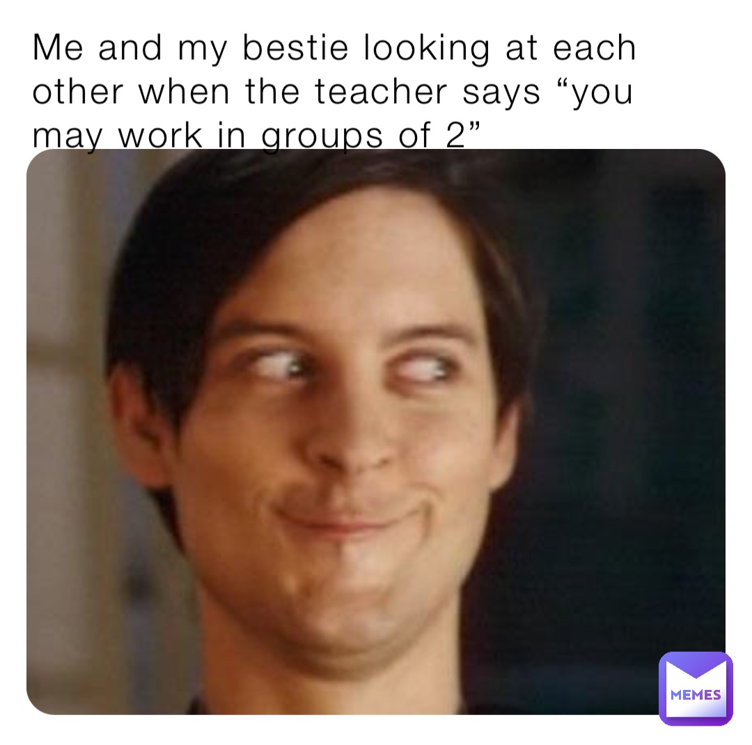 Me and my bestie looking at each other when the teacher says “you may work in groups of 2”
