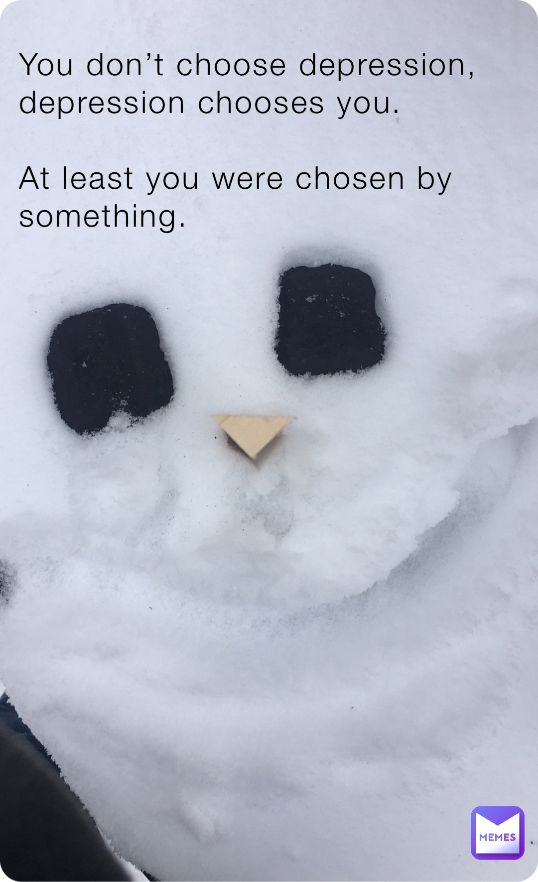 You don’t choose depression, depression chooses you.

At least you were chosen by something.