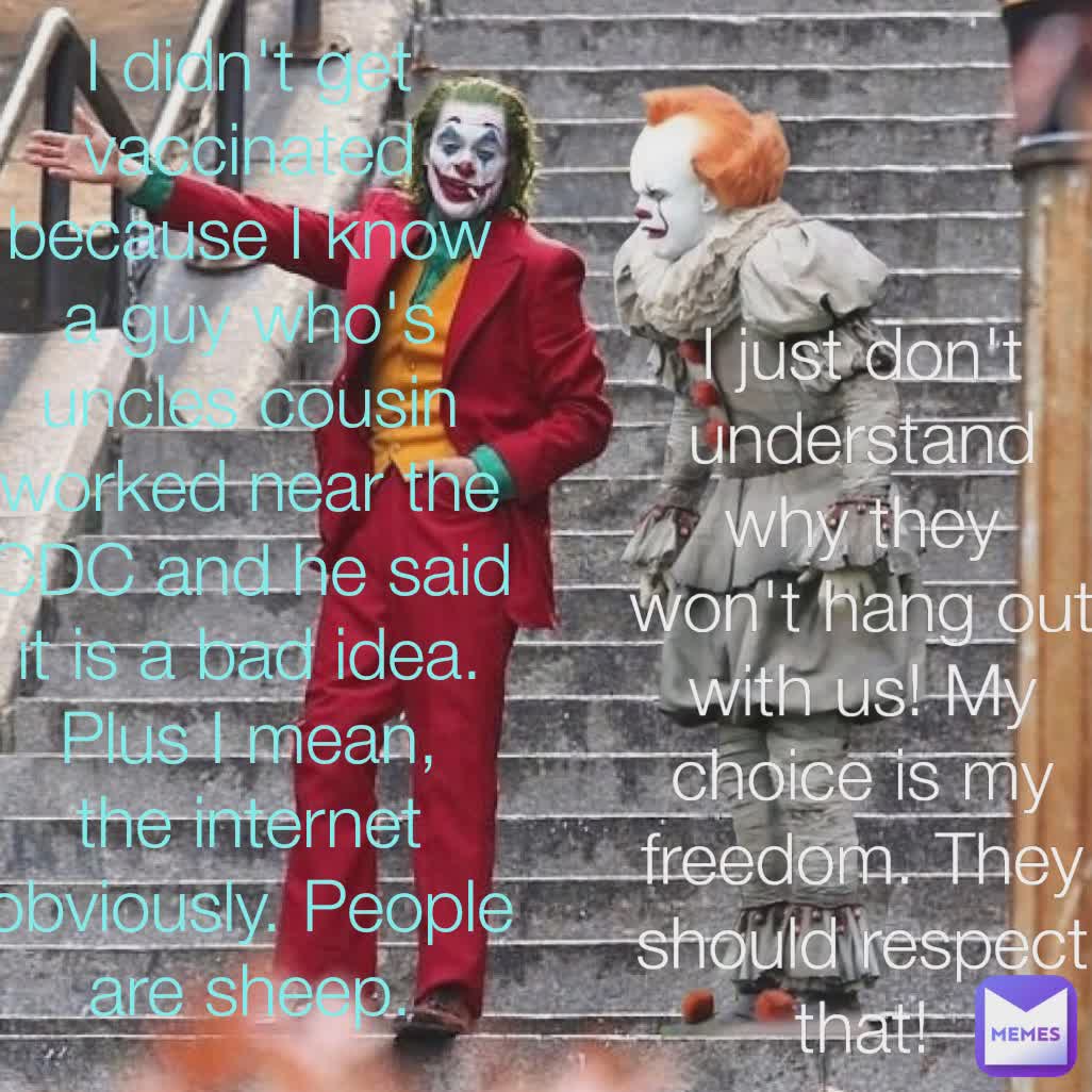 I didn't get vaccinated  because I know a guy who's uncles cousin worked near the CDC and he said it is a bad idea. Plus I mean, the internet obviously. People are sheep. I just don't understand  why they won't hang out with us! My choice is my freedom. They should respect that!