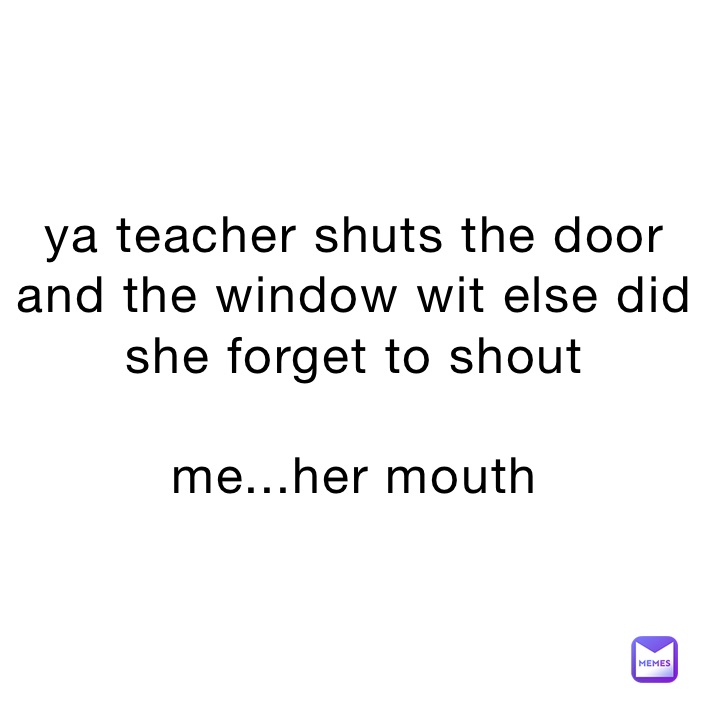 ya teacher shuts the door and the window wit else did she forget to shout

me...her mouth 