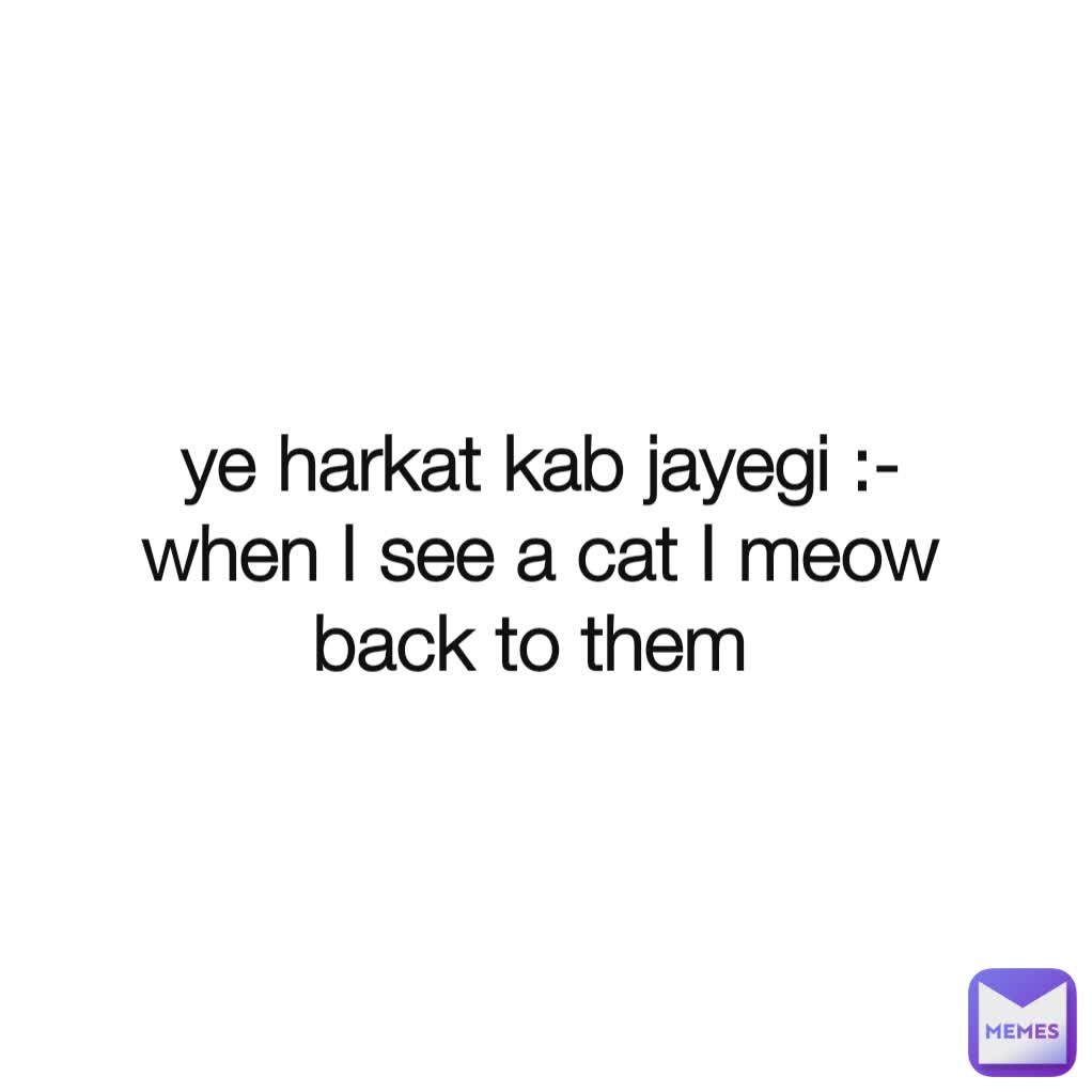 ye harkat kab jayegi :-
when I see a cat I meow back to them 