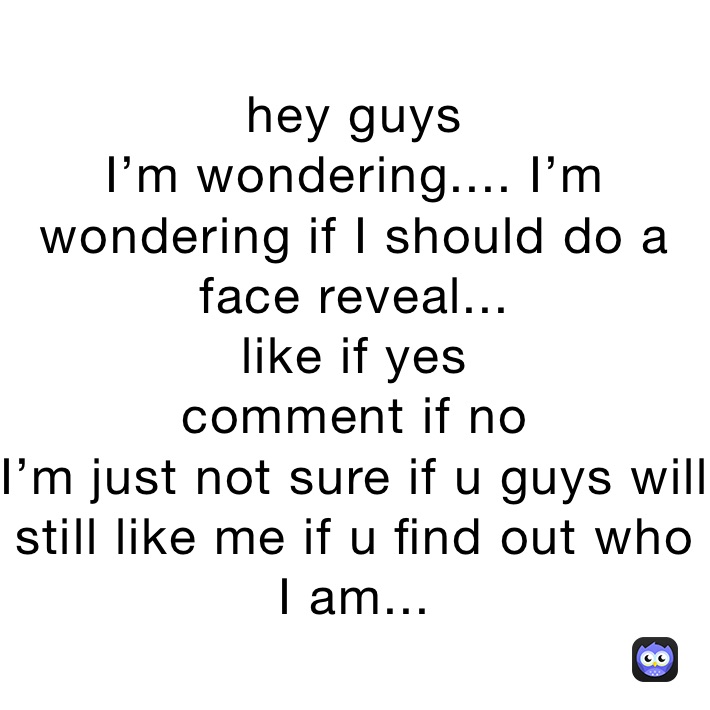 hey guys
I’m wondering.... I’m wondering if I should do a face reveal...
like if yes
comment if no
I’m just not sure if u guys will still like me if u find out who I am...
