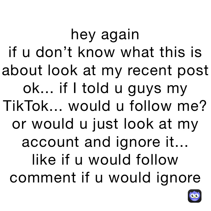 hey again
if u don’t know what this is about look at my recent post
ok... if I told u guys my TikTok... would u follow me? or would u just look at my account and ignore it...
like if u would follow
comment if u would ignore