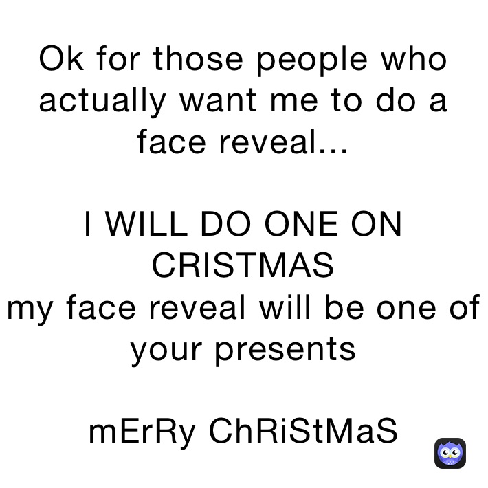 Ok for those people who actually want me to do a face reveal...

I WILL DO ONE ON CRISTMAS
my face reveal will be one of your presents

mErRy ChRiStMaS