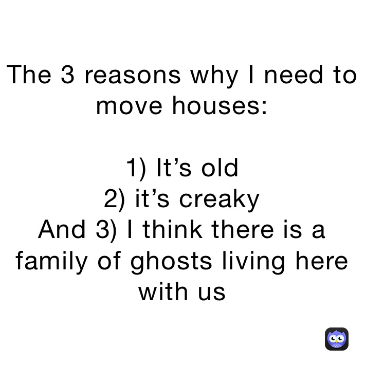 The 3 reasons why I need to move houses:

1) It’s old
2) it’s creaky
And 3) I think there is a family of ghosts living here with us