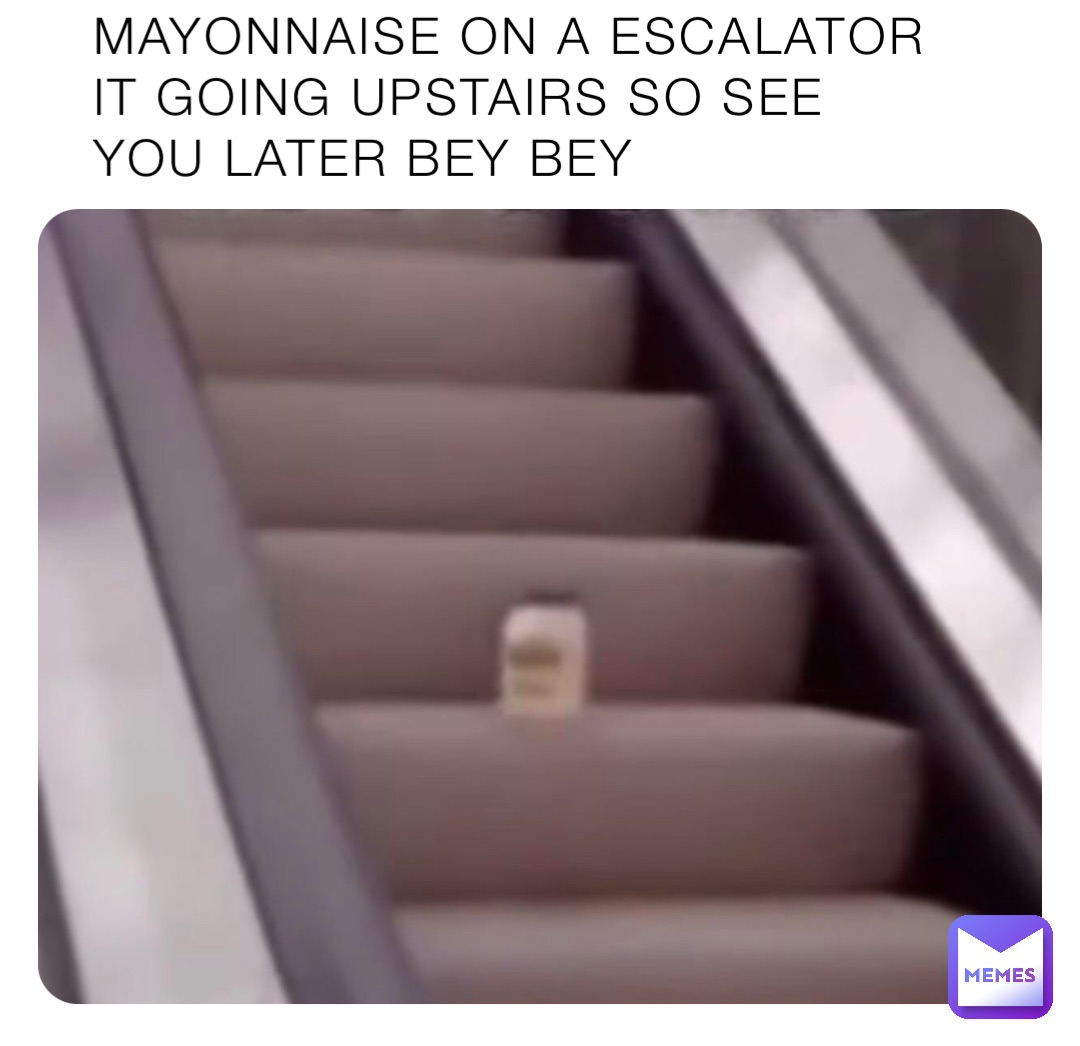 MAYONNAISE ON A ESCALATOR IT GOING UPSTAIRS SO SEE YOU LATER BEY BEY