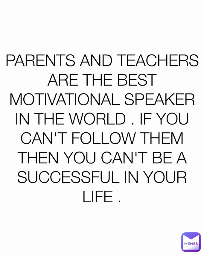 PARENTS AND TEACHERS ARE THE BEST MOTIVATIONAL SPEAKER IN THE WORLD . IF YOU CAN'T FOLLOW THEM THEN YOU CAN'T BE A SUCCESSFUL IN YOUR LIFE .