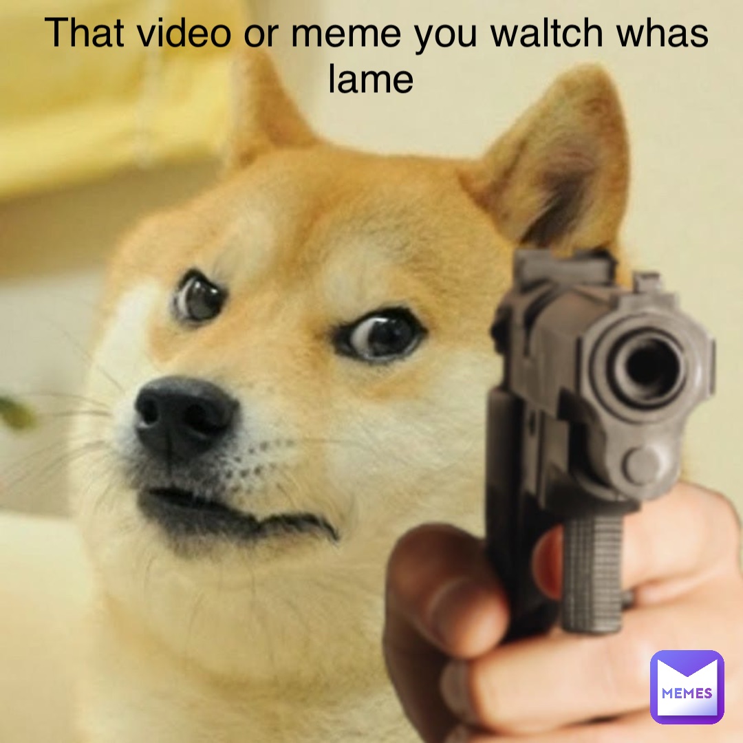 That video or meme you waltch whas lame