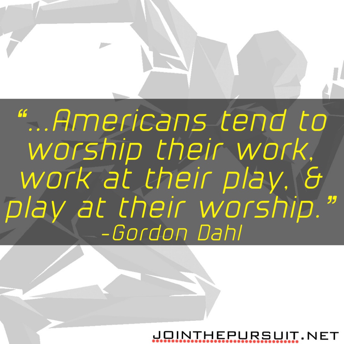    
“...Americans tend to 
worship their work,
work at their play, &
play at their worship.” 
-Gordon Dahl