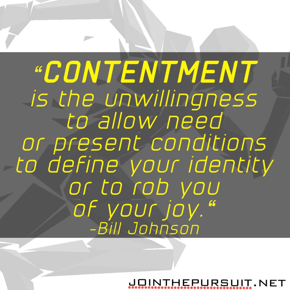     
“CONTENTMENT
is the unwillingness
to allow need
or present conditions
to define your identity
or to rob you
of your joy.“
-Bill Johnson