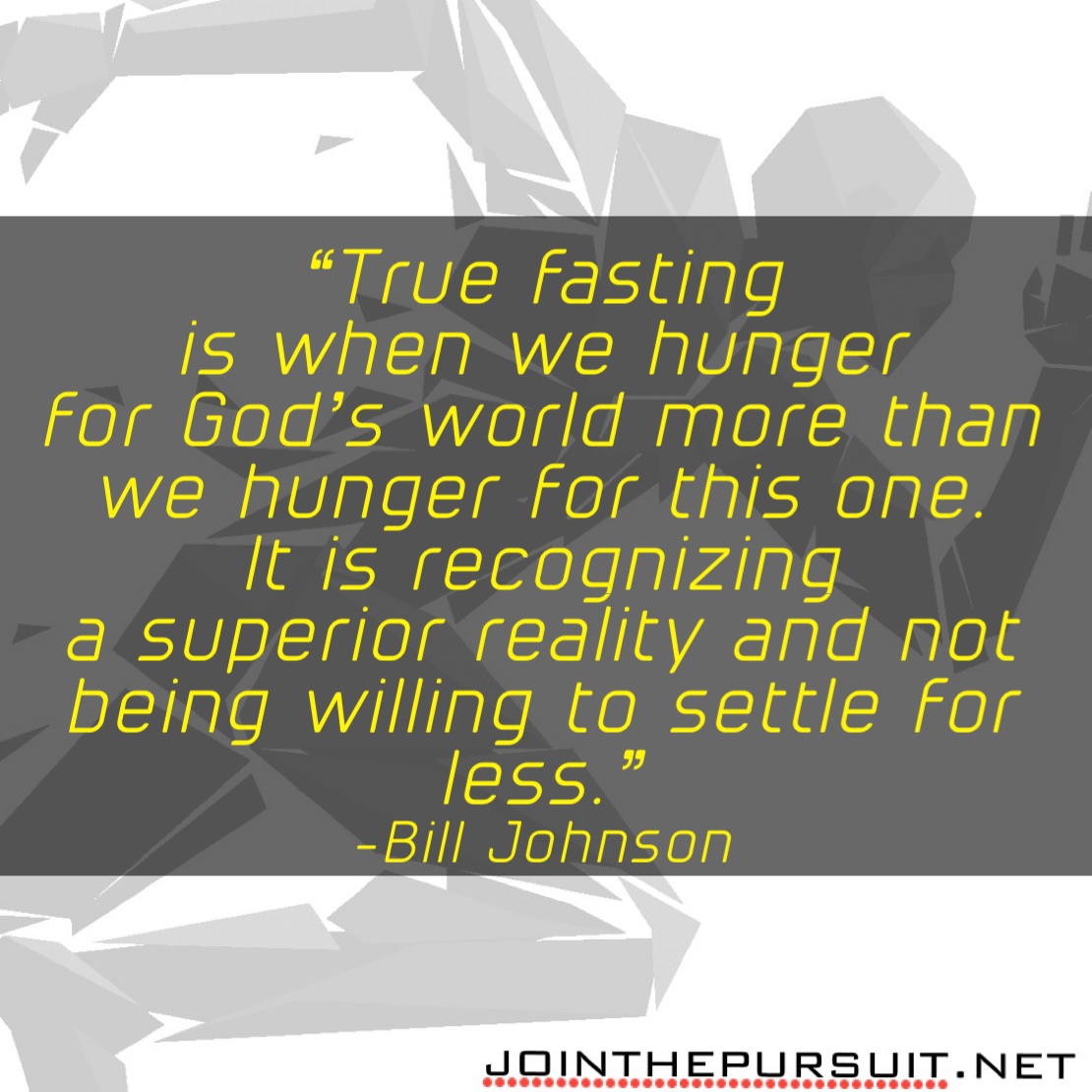    
“True fasting
is when we hunger
for God’s world more than
we hunger for this one.
It is recognizing
a superior reality and not being willing to settle for less.” 
-Bill Johnson