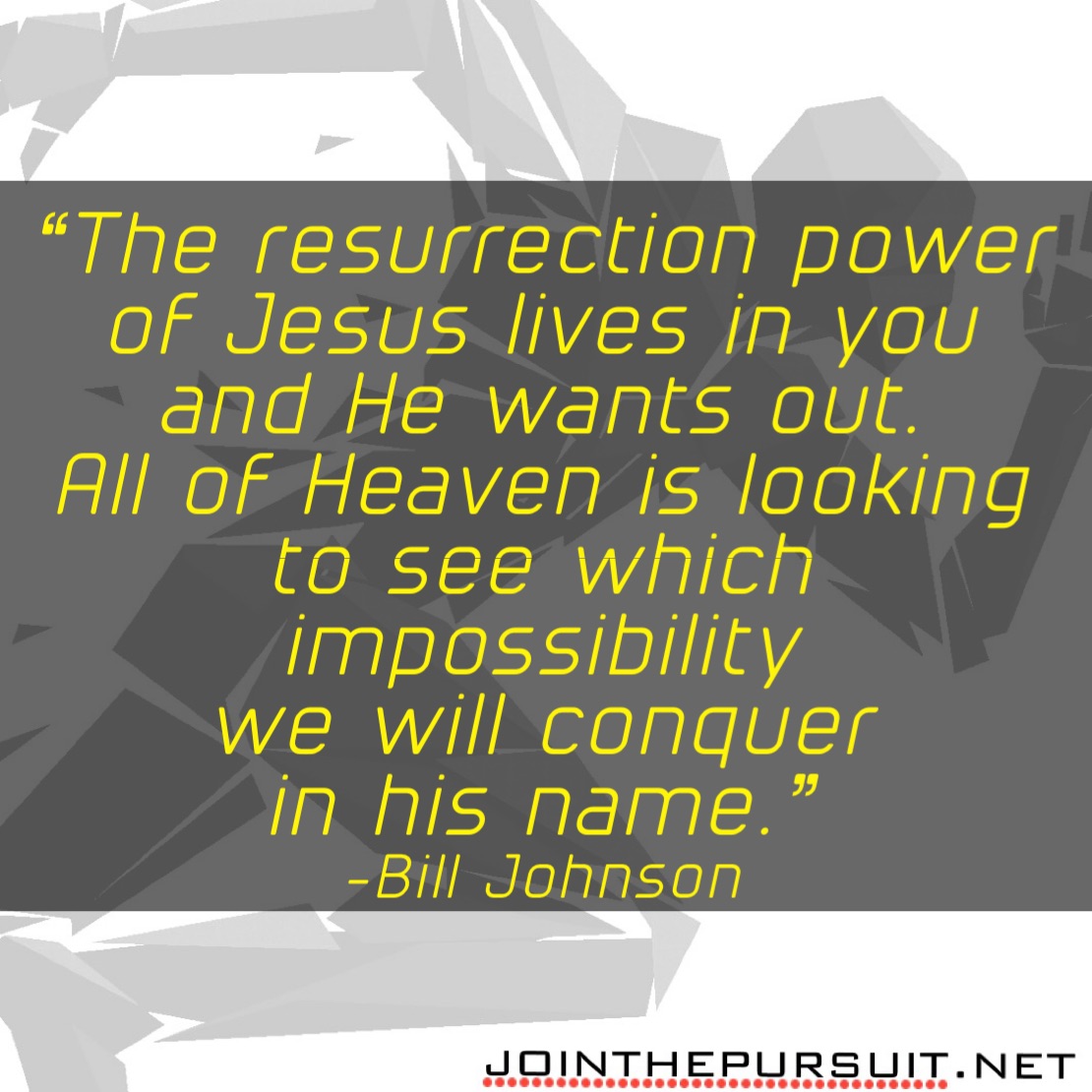    
“The resurrection power
of Jesus lives in you
and He wants out.
All of Heaven is looking
to see which impossibility
we will conquer
in his name.”
-Bill Johnson