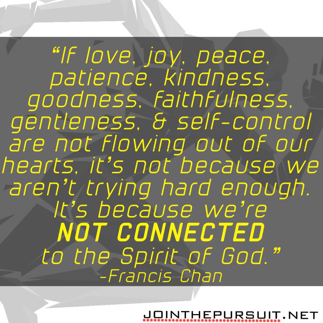    
“If love, joy, peace, patience, kindness, goodness, faithfulness, gentleness, & self-control are not flowing out of our hearts, it’s not because we aren’t trying hard enough. 
It’s because we’re
NOT CONNECTED
to the Spirit of God.” 
-Francis Chan