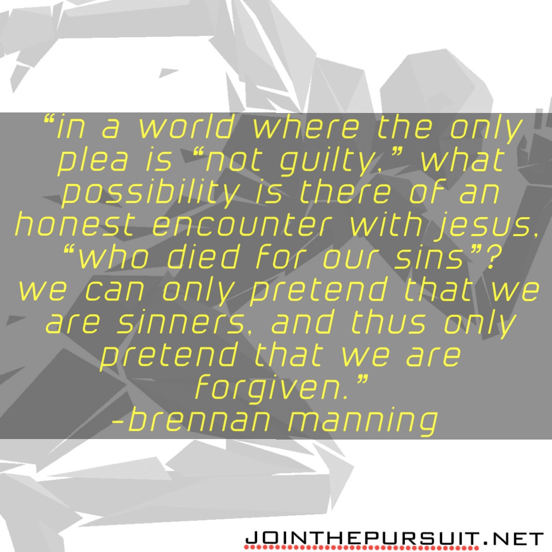 “In a world where the only plea is “not guilty,” what possibility is there of an honest encounter with Jesus, “who died for our sins”? 
We can only pretend that we are sinners, and thus only pretend that we are forgiven.” 
-Brennan Manning -Brennan Manning