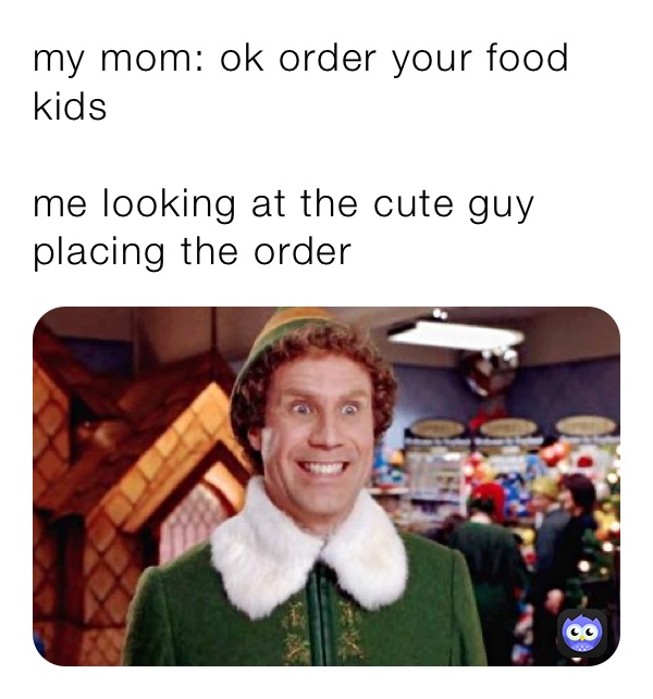 my mom: ok order your food 
kids 

me looking at the cute guy placing the order 