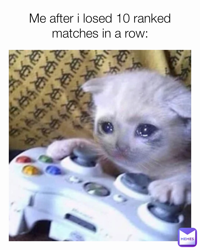 Me after i losed 10 ranked matches in a row: