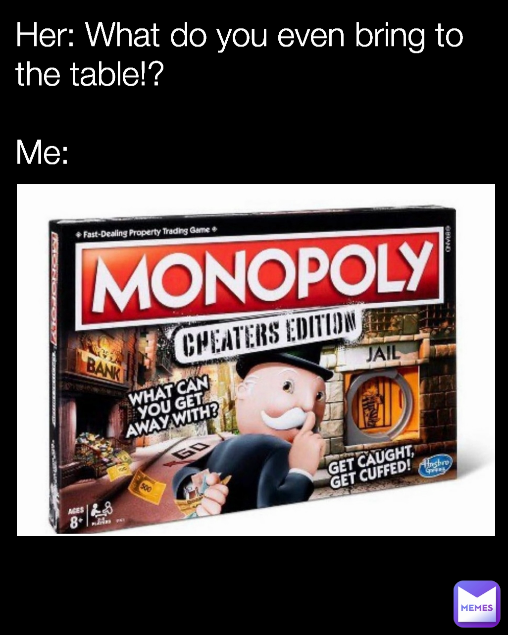 Her: What do you even bring to the table!?

Me: