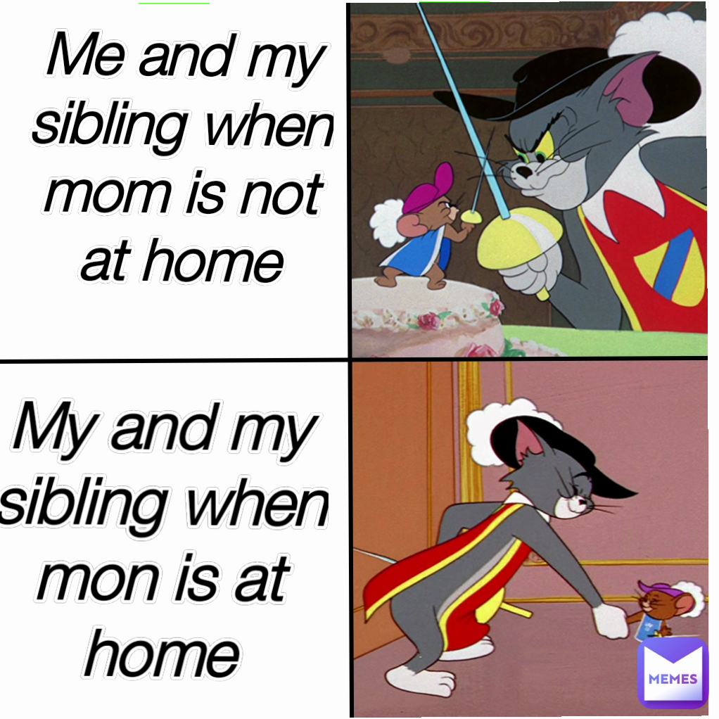 Me and my sibling when mom is not at home
 My and my sibling when mon is at home