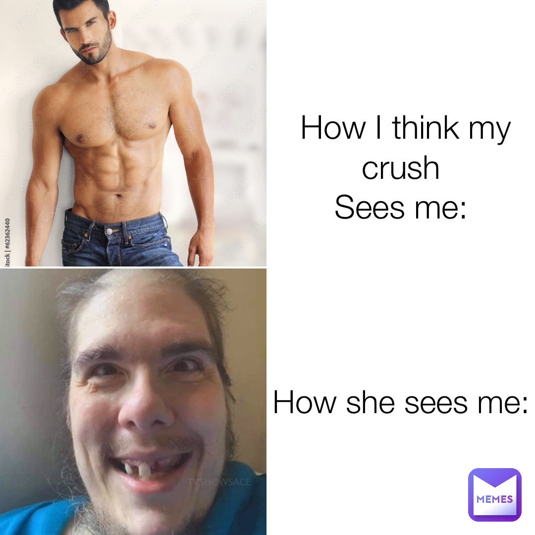 How I think my crush
Sees me: How she sees me:
