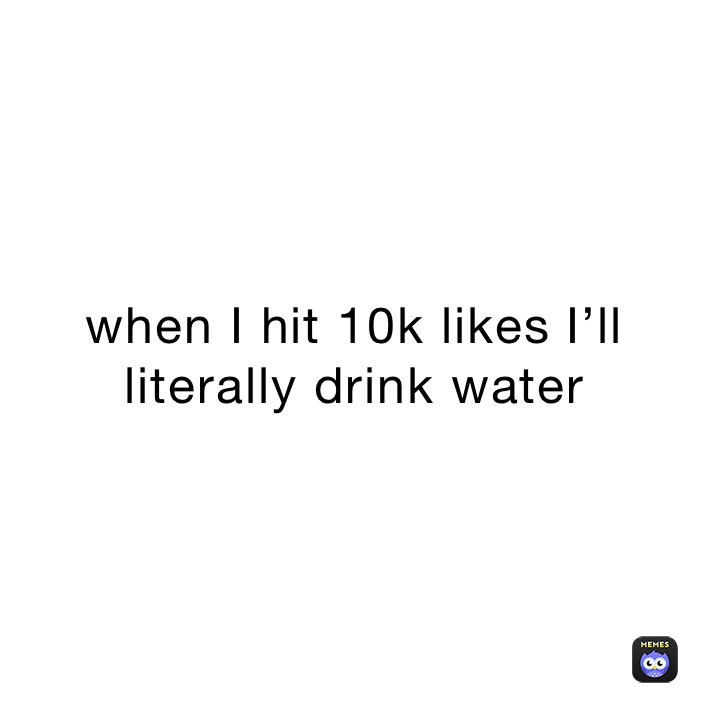 when I hit 10k likes I’ll literally drink water 