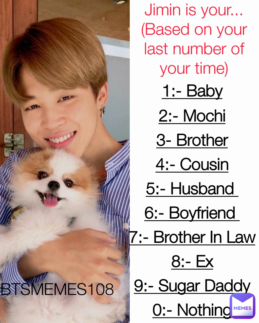 BTSMEMES108  1:- Baby
2:- Mochi
3- Brother
4:- Cousin
5:- Husband 
6:- Boyfriend 
7:- Brother In Law
8:- Ex
9:- Sugar Daddy
0:- Nothing Jimin is your...
(Based on your last number of your time)
