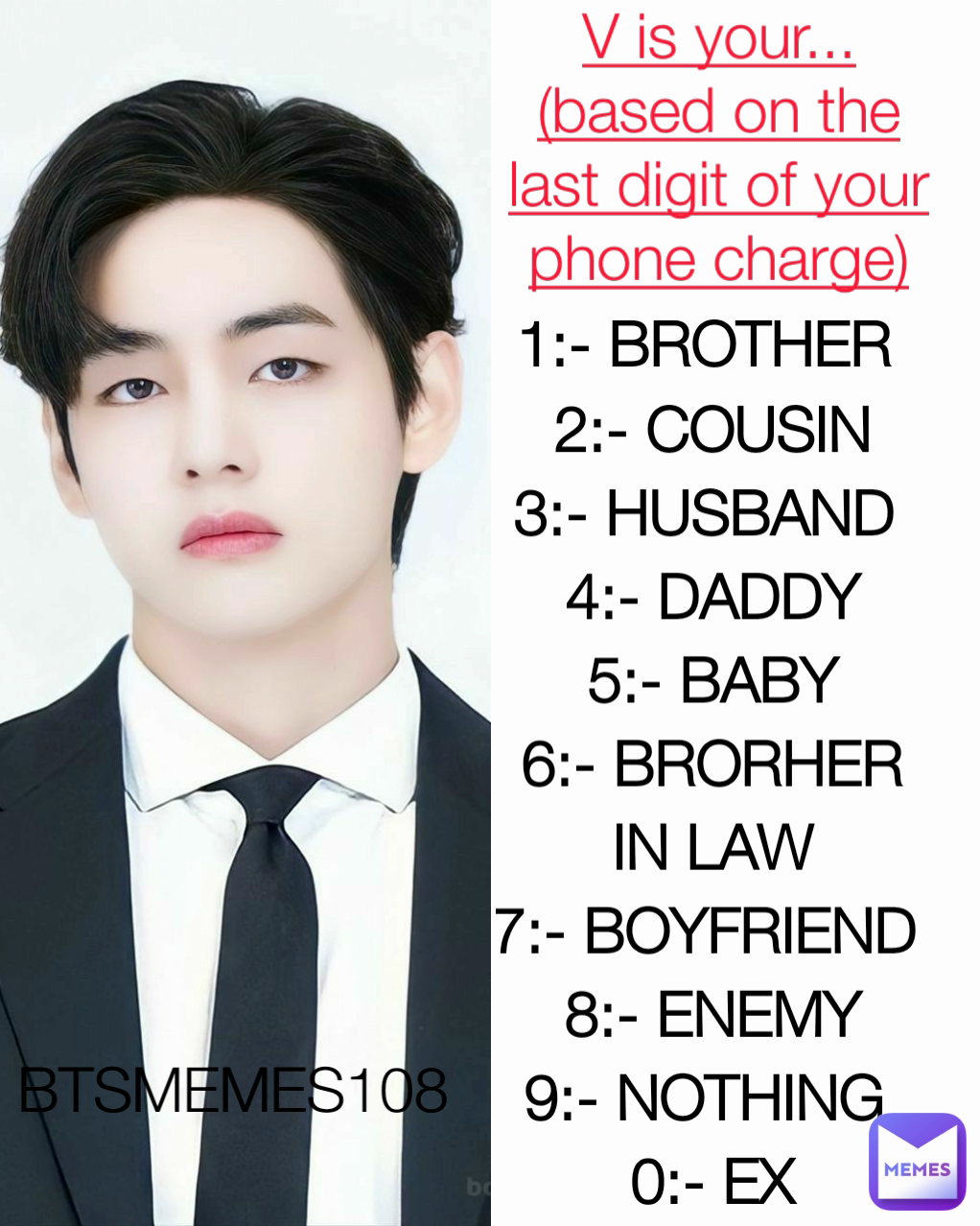 BTSMEMES108  V is your...
(based on the last digit of your phone charge) 1:- BROTHER 
2:- COUSIN
3:- HUSBAND 
4:- DADDY
5:- BABY
6:- BRORHER IN LAW
7:- BOYFRIEND 
8:- ENEMY
9:- NOTHING 
0:- EX