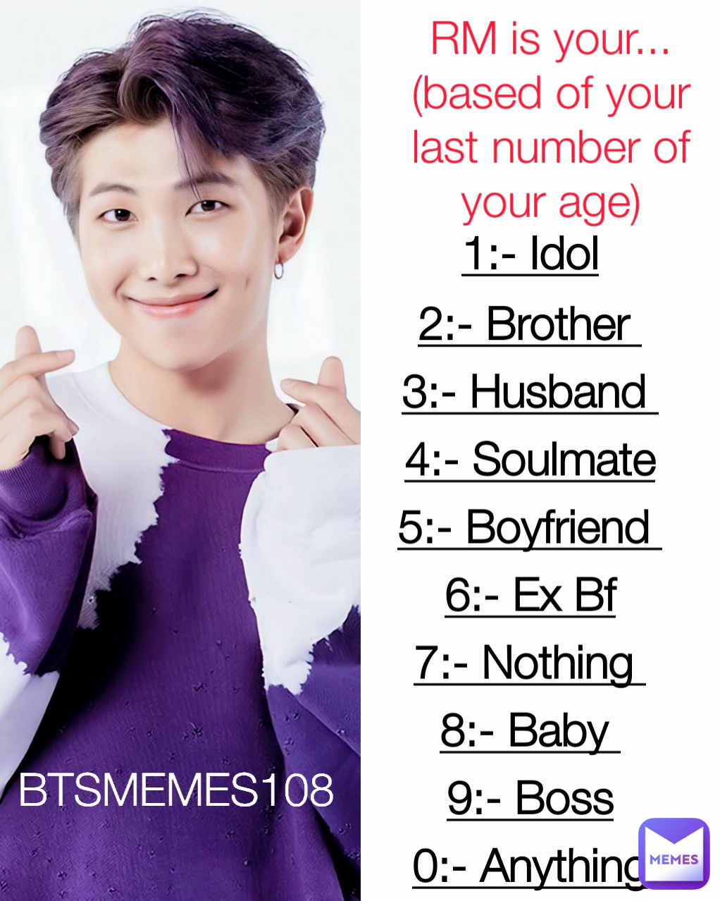 1:- Idol
2:- Brother 
3:- Husband 
4:- Soulmate
5:- Boyfriend 
6:- Ex Bf
7:- Nothing 
8:- Baby 
9:- Boss
0:- Anything RM is your...
(based of your last number of your age) BTSMEMES108 