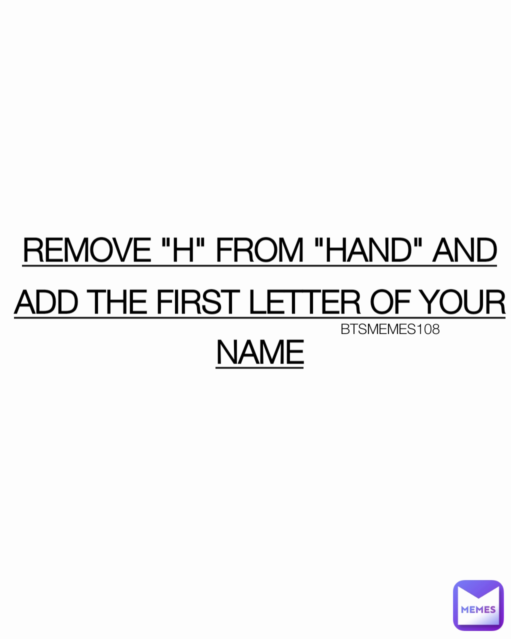 REMOVE "H" FROM "HAND" AND ADD THE FIRST LETTER OF YOUR NAME BTSMEMES108 