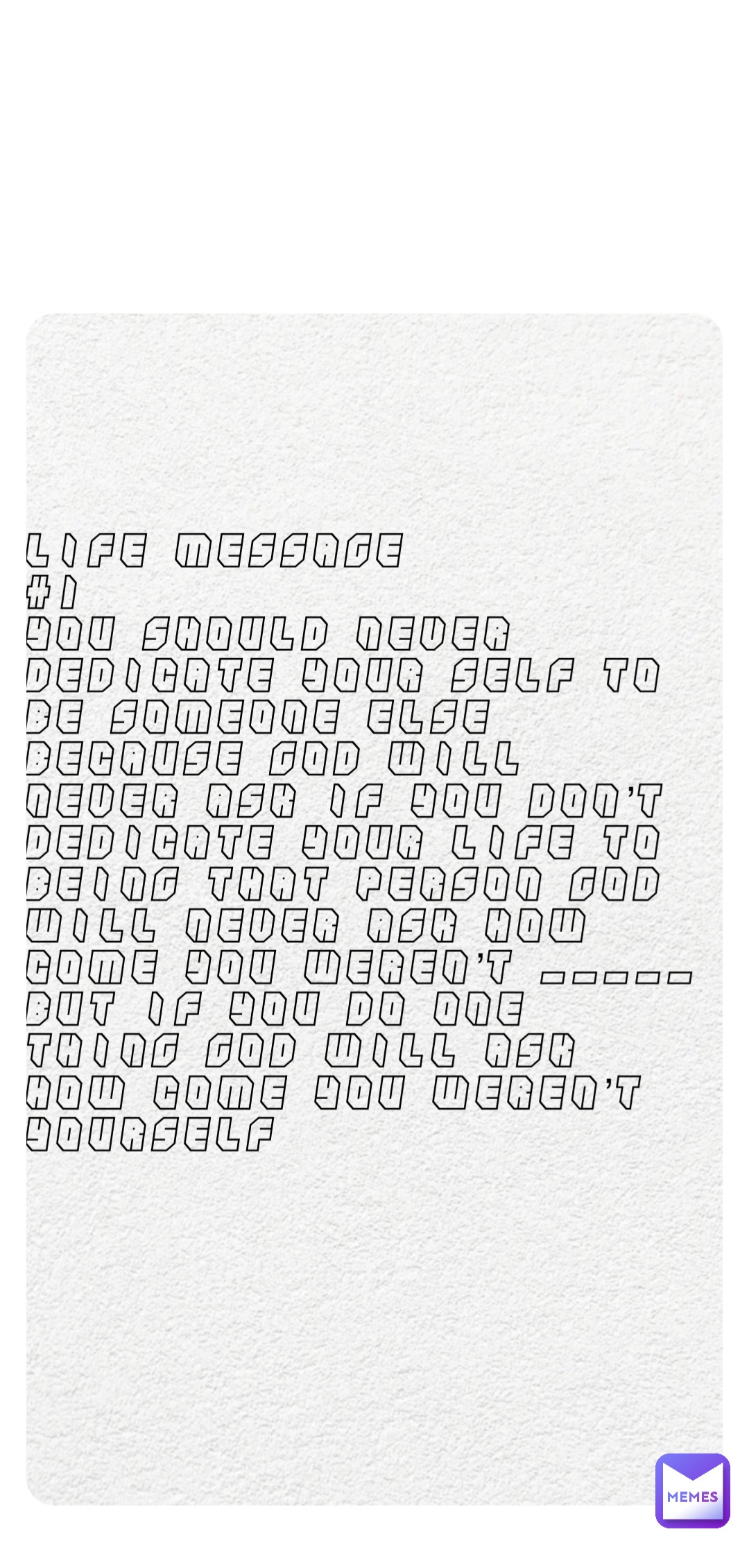 Life message
#1 
You should never dedicate your self to be someone else because god will never ask if you don’t dedicate your life to being that person god will never ask how come you weren’t _____
But if you do one thing god will ask how come you weren’t yourself
