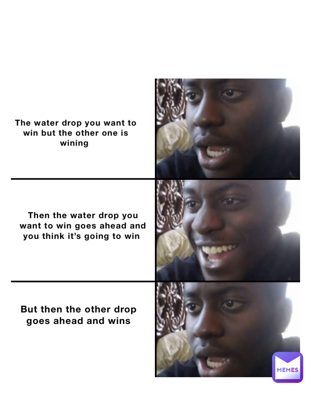 The water drop you want to win but the other one is wining Then the water drop you want to win goes ahead and you think it’s going to win But then the other drop goes ahead and wins