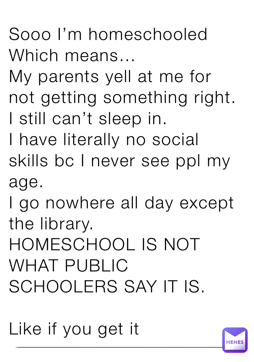 Sooo I’m homeschooled
Which means…
My parents yell at me for not getting something right.
I still can’t sleep in.
I have literally no social skills bc I never see ppl my age.
I go nowhere all day except the library.
HOMESCHOOL IS NOT WHAT PUBLIC SCHOOLERS SAY IT IS.

Like if you get it