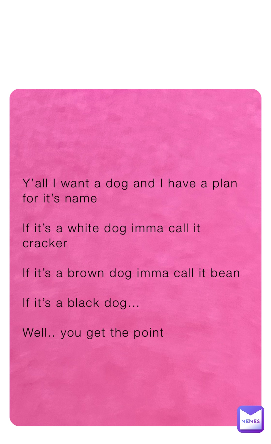 Y’all I want a dog and I have a plan for it’s name

If it’s a white dog imma call it cracker

If it’s a brown dog imma call it bean

If it’s a black dog…

Well.. you get the point